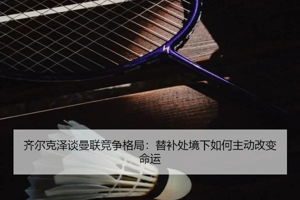 齐尔克泽谈曼联竞争格局：替补处境下如何主动改变命运